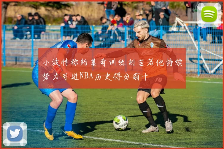 小波特称约基奇训练刻苦若他持续努力可进NBA历史得分前十