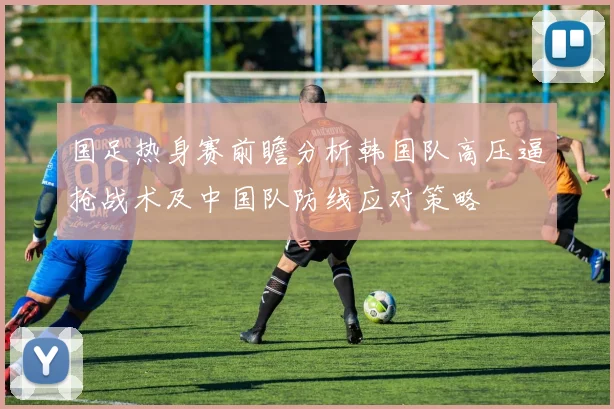 国足热身赛前瞻分析韩国队高压逼抢战术及中国队防线应对策略