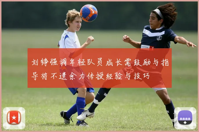 刘铮强调年轻队员成长需鼓励与指导将不遗余力传授经验与技巧