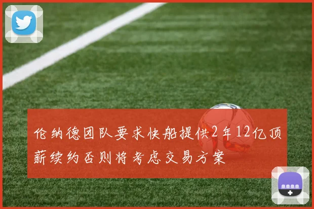 伦纳德团队要求快船提供2年12亿顶薪续约否则将考虑交易方案