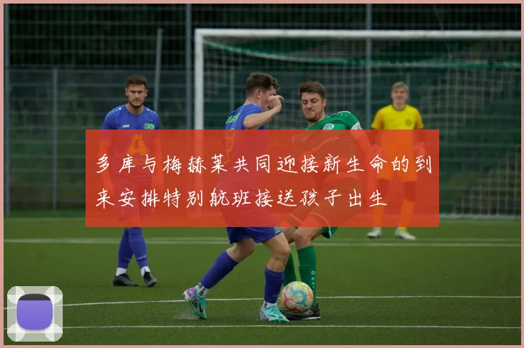 多库与梅赫莱共同迎接新生命的到来安排特别航班接送孩子出生