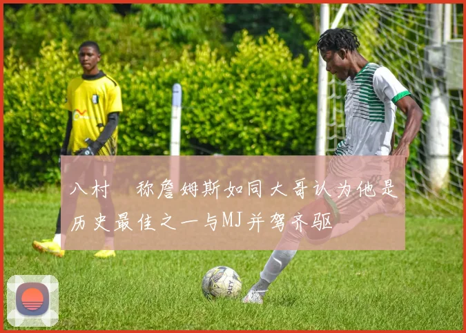 八村塁称詹姆斯如同大哥认为他是历史最佳之一与MJ并驾齐驱