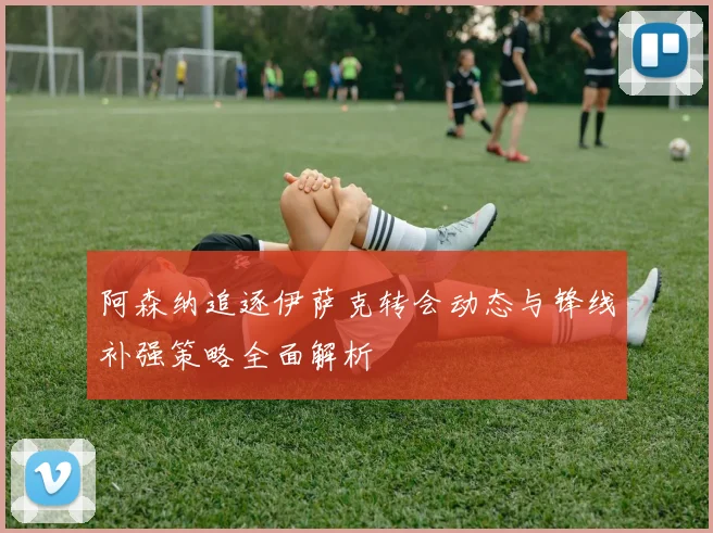 阿森纳追逐伊萨克转会动态与锋线补强策略全面解析