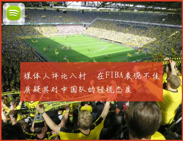 媒体人评论八村塁在FIBA表现不佳质疑其对中国队的轻视态度