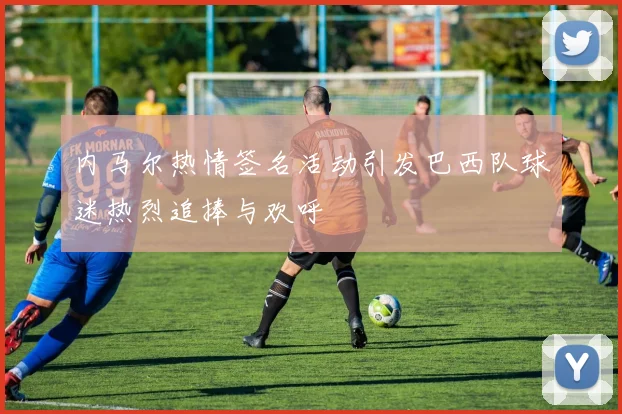内马尔热情签名活动引发巴西队球迷热烈追捧与欢呼