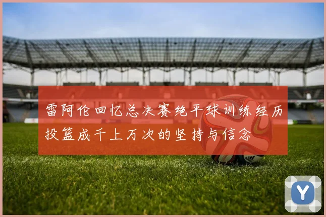 雷阿伦回忆总决赛绝平球训练经历投篮成千上万次的坚持与信念