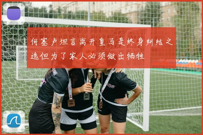 何塞卢坦言离开皇马是终身纠结之选但为了家人必须做出牺牲