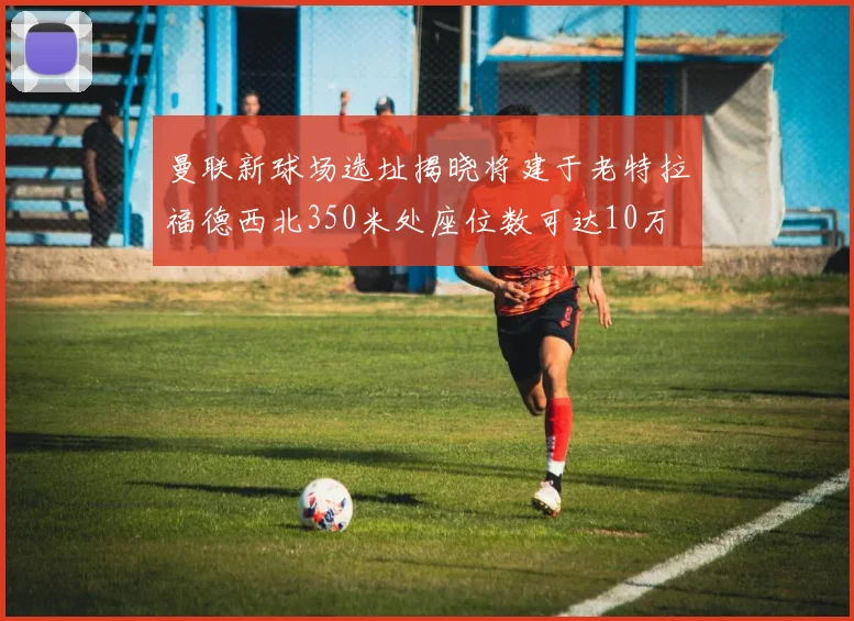 曼联新球场选址揭晓将建于老特拉福德西北350米处座位数可达10万