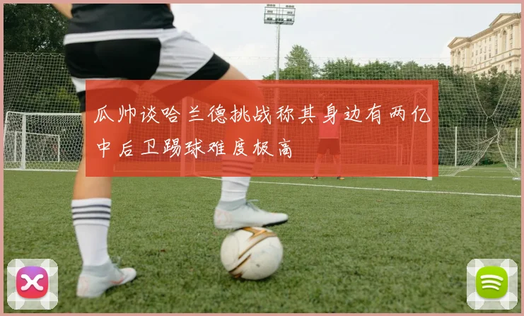 瓜帅谈哈兰德挑战称其身边有两亿中后卫踢球难度极高