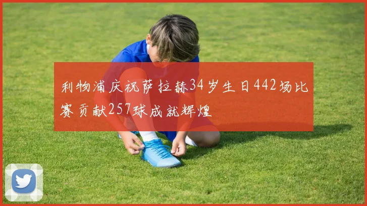 利物浦庆祝萨拉赫34岁生日442场比赛贡献257球成就辉煌