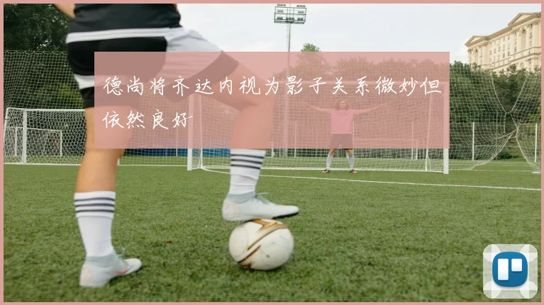 德尚将齐达内视为影子关系微妙但依然良好