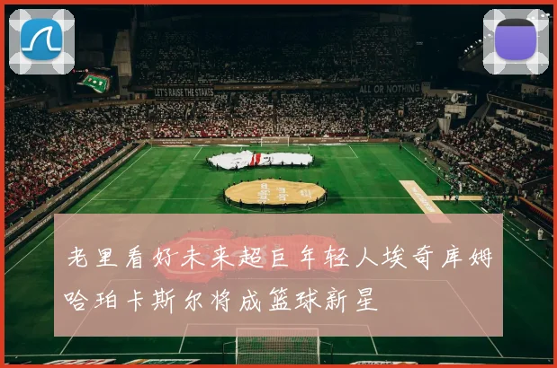 老里看好未来超巨年轻人埃奇库姆哈珀卡斯尔将成篮球新星