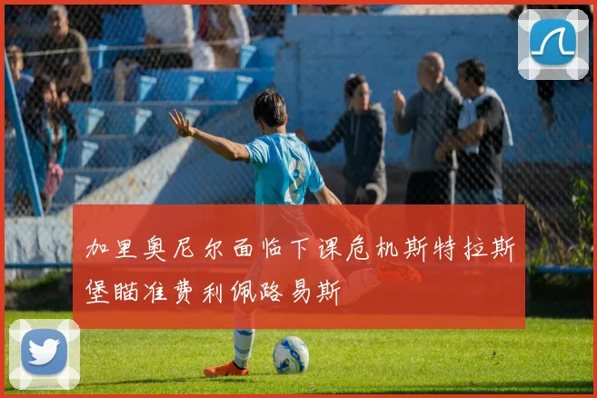 加里奥尼尔面临下课危机斯特拉斯堡瞄准费利佩路易斯