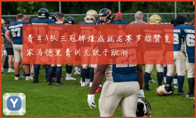青年A队三冠辉煌成就龙赛罗称赞皇家马德里青训无敌于欧洲