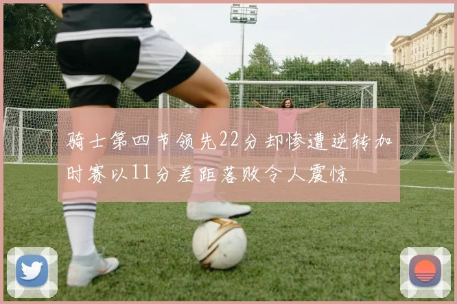 骑士第四节领先22分却惨遭逆转加时赛以11分差距落败令人震惊