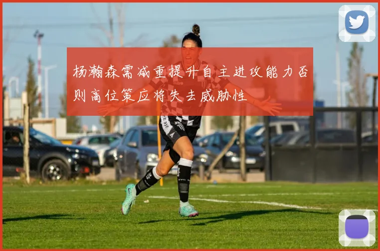 杨瀚森需减重提升自主进攻能力否则高位策应将失去威胁性
