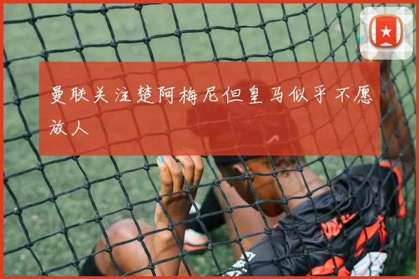 曼联关注楚阿梅尼但皇马似乎不愿放人