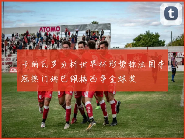 卡纳瓦罗分析世界杯形势称法国夺冠热门姆巴佩梅西争金球奖