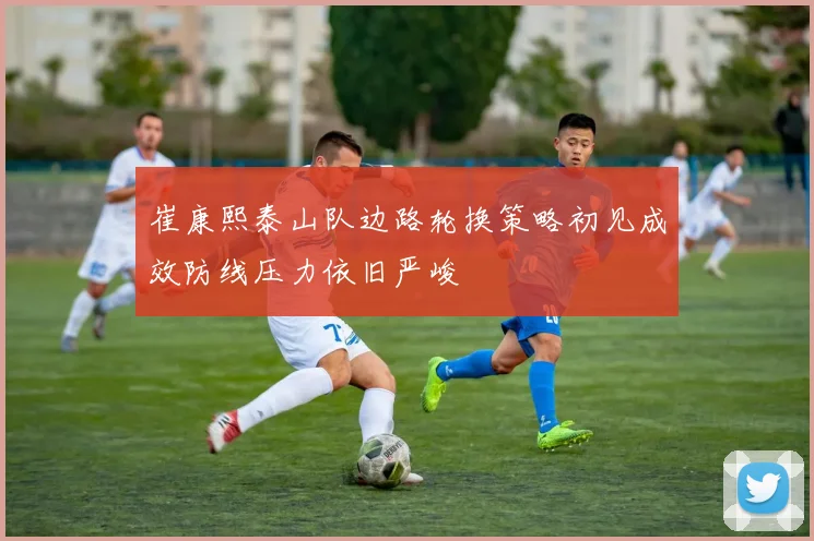 崔康熙泰山队边路轮换策略初见成效防线压力依旧严峻