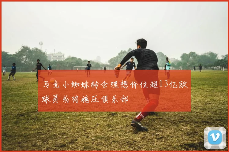 马竞小蜘蛛转会理想价位超13亿欧球员或将施压俱乐部