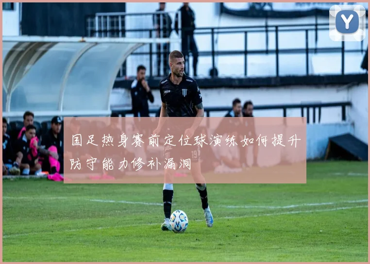 国足热身赛前定位球演练如何提升防守能力修补漏洞